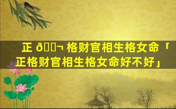 正 🐬 格财官相生格女命「正格财官相生格女命好不好」